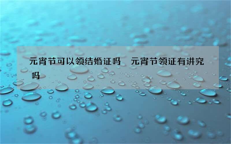 元宵节可以领结婚证吗 元宵节领证有讲究吗